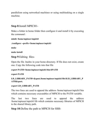parallelism using networked machines or using multitasking on a single
machine.



Step 8:Install MPICH1-
Make a folder in home folder then configure it and install it by executing
the command :
mkdir /home/mpiuser/mpich1

./configure --prefix=/home/mpiuser/mpich1

make

make install

Step 9:Editing files-
Open the file .bashrc in your home directory. If file does not exist, create
one. Copy the following code into that file
export PATH=/home/mpiuser/mpich1/bin:$PATH

export PATH

LD_LIBRARY_PATH=&quot;/home/mpiuser/mpich1/lib:$LD_LIBRARY_P
ATH&quot;

export LD_LIBRARY_PATH

The two lines are used to append the address /home/mpiuser/mpich1/bin
which contains necessary executables of MPICH to the PATH variable.
The last two lines are used to append the address
/home/mpiuser/mpich1/lib which contains necessary libraries of MPICH
to the shared library path.
Step 10:Define the path to MPICH for SSH-
 