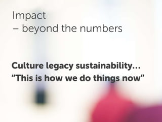 Impact
– beyond the numbers
Culture legacy sustainability…
“This is how we do things now”
 
