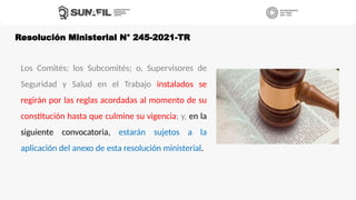 Los Comités; los Subcomités; o, Supervisores de
Seguridad y Salud en el Trabajo instalados se
regirán por las reglas acordadas al momento de su
constitución hasta que culmine su vigencia; y, en la
siguiente convocatoria, estarán sujetos a la
aplicación del anexo de esta resolución ministerial.
Resolución Ministerial N° 245-2021-TR
 