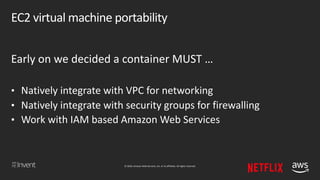 © 2018, Amazon Web Services, Inc. or its affiliates. All rights reserved.
EC2 virtual machine portability
Early on we decided a container MUST …
• Natively integrate with VPC for networking
• Natively integrate with security groups for firewalling
• Work with IAM based Amazon Web Services
 