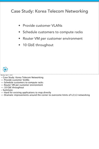Case Study: Korea Telecom Networking


                         • Provide customer VLANs 
                         • Schedule customers to compute racks
                         • Router VM per customer environment
                         • 10 GbE throughout




Monday, April 11, 2011

- Case Study: Korea Telecom Networking
-- Provide customer VLANs 
-- Schedule customers to compute racks
-- Router VM per customer environment
-- 10 GbE throughout
- Summary:
-- Hard for existing applications to map directly
-- Dramatic improvements around the corner to overcome limits of L2/L3 networking
 