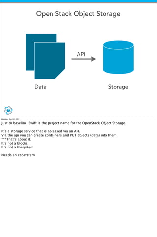 Open Stack Object Storage




                                              API




                         Data                                     Storage




Monday, April 11, 2011

Just to baseline. Swift is the project name for the OpenStack Object Storage.

It’s a storage service that is accessed via an API.
Via the api you can create containers and PUT objects (data) into them.
***That’s about it.
It’s not a blocks.
It’s not a ﬁlesystem.

Needs an ecosystem
 