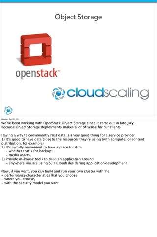 Object Storage




Monday, April 11, 2011

We’ve been working with OpenStack Object Storage since it came out in late July.
Because Object Storage deployments makes a lot of sense for our clients.

Having a way to conveniently host data is a very good thing for a service provider.
1) It’s good to have data close to the resources they're using (with compute, or content
distribution, for example)
2) It’s awfully convenient to have a place for data
   - whether that’s for backups
   - media assets.
3) Provide in-house tools to build an application around
   - anywhere you are using S3 / CloudFiles during application development

Now, if you want, you can build and run your own cluster with the
- performance characteristics that you choose
- where you choose,
- with the security model you want
 