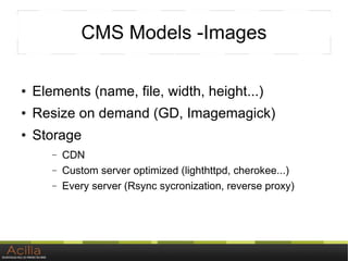 CMS Models -Images

●   Elements (name, file, width, height...)
●   Resize on demand (GD, Imagemagick)
●   Storage
       –   CDN
       –   Custom server optimized (lighthttpd, cherokee...)
       –   Every server (Rsync sycronization, reverse proxy)
 