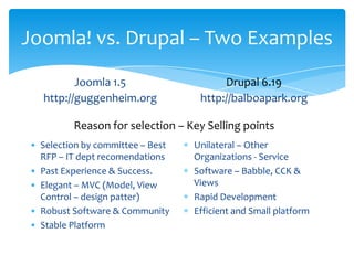 Joomla! vs. Drupal – Two Examples
          Joomla 1.5                    Drupal 6.19
   http://guggenheim.org           http://balboapark.org

         Reason for selection – Key Selling points
• Selection by committee – Best   Unilateral – Other
  RFP – IT dept recomendations    Organizations - Service
• Past Experience & Success.      Software – Babble, CCK &
• Elegant – MVC (Model, View      Views
  Control – design patter)        Rapid Development
• Robust Software & Community     Efficient and Small platform
• Stable Platform
 