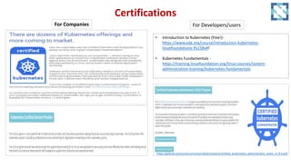 Certifications
For Companies For Developers/users
• Introduction to Kubernetes (free!)-
https://www.edx.org/course/introduction-kubernetes-
linuxfoundationx-lfs158x#!
• Kubernetes Fundamentals -
https://training.linuxfoundation.org/linux-courses/system-
administration-training/kubernetes-fundamentals
https://github.com/cncf/curriculum/blob/master/certified_kubernetes_administrator_exam_v1.9.0.pdf
 