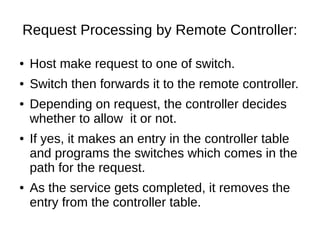 Request Processing by Remote Controller:
● Host make request to one of switch.
● Switch then forwards it to the remote controller.
● Depending on request, the controller decides
whether to allow it or not.
● If yes, it makes an entry in the controller table
and programs the switches which comes in the
path for the request.
● As the service gets completed, it removes the
entry from the controller table.
 