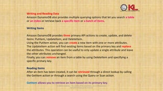 Writing and Reading Data
Amazon DynamoDB also provides multiple querying options that let you search a table
or an index or retrieve back a specific item or a batch of items.
Writing Items
Amazon DynamoDB provides three primary API actions to create, update, and delete
items: PutItem, UpdateItem, and DeleteItem.
Using the PutItem action, you can create a new item with one or more attributes.
The UpdateItem action will find existing items based on the primary key and replace
the attributes. This operation can be useful to only update a single attribute and leave
the other attributes unchanged.
Finally, you can remove an item from a table by using DeleteItem and specifying a
specific primary key.
Reading Items
After an item has been created, it can be retrieved through a direct lookup by calling
the GetItem action or through a search using the Query or Scan action.
GetItem allows you to retrieve an item based on its primary key.
© 2020 KL University – The contents of this presentation are an intellectual and
copyrighted property of KL University.
 