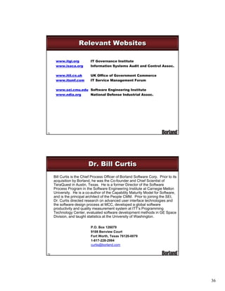 Relevant Websites
www.itgi.org
www.isaca.org

IT Governance Institute
Information Systems Audit and Control Assoc.

www.itil.co.uk
www.itsmf.com

UK Office of Government Commerce
IT Service Management Forum

www.sei.cmu.edu Software Engineering Institute
National Defense Industrial Assoc.
www.ndia.org

71

Dr. Bill Curtis
Bill Curtis is the Chief Process Officer of Borland Software Corp. Prior to its
acquisition by Borland, he was the Co-founder and Chief Scientist of
TeraQuest in Austin, Texas. He is a former Director of the Software
Process Program in the Software Engineering Institute at Carnegie Mellon
University. He is a co-author of the Capability Maturity Model for Software,
and is the principal architect of the People CMM. Prior to joining the SEI,
Dr. Curtis directed research on advanced user interface technologies and
the software design process at MCC, developed a global software
productivity and quality measurement system at ITT’s Programming
Technology Center, evaluated software development methods in GE Space
Division, and taught statistics at the University of Washington.
P.O. Box 126079
9108 Benview Court
Fort Worth, Texas 76126-0079
1-817-228-2994
curtis@borland.com
72

36

 