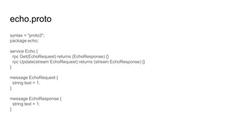 echo.proto
syntax = "proto3";
package echo;
service Echo {
rpc Get(EchoRequest) returns (EchoResponse) {}
rpc Update(stream EchoRequest) returns (stream EchoResponse) {}
}
message EchoRequest {
string text = 1;
}
message EchoResponse {
string text = 1;
}
 