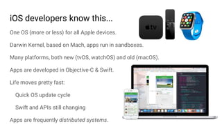 One OS (more or less) for all Apple devices.
Darwin Kernel, based on Mach, apps run in sandboxes.
Many platforms, both new (tvOS, watchOS) and old (macOS).
Apps are developed in Objective-C & Swift.
Life moves pretty fast:
Quick OS update cycle
Swift and APIs still changing
Apps are frequently distributed systems.
iOS developers know this...
 