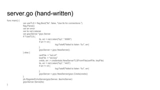 server.go (hand-written)
func main() {
var useTLS = flag.Bool("tls", false, "Use tls for connections.")
flag.Parse()
var err error
var lis net.Listener
var grpcServer *grpc.Server
if !*useTLS {
lis, err = net.Listen("tcp", ":8080")
if err != nil {
log.Fatalf("failed to listen: %v", err)
}
grpcServer = grpc.NewServer()
} else {
certFile := "ssl.crt"
keyFile := "ssl.key"
creds, err := credentials.NewServerTLSFromFile(certFile, keyFile)
lis, err = net.Listen("tcp", ":443")
if err != nil {
log.Fatalf("failed to listen: %v", err)
}
grpcServer = grpc.NewServer(grpc.Creds(creds))
}
pb.RegisterEchoServer(grpcServer, &echoServer)
grpcServer.Serve(lis)
}
 
