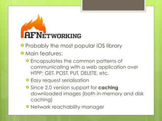 ! Probably the most popular iOS library
! Main features:
! Encapsulates the common patterns of
communicating with a web application over
HTPP: GET, POST, PUT, DELETE, etc.
! Easy request serialisation
! Since 2.0 version support for caching
downloaded images (both in-memory and disk
caching)
! Network reachability manager
 