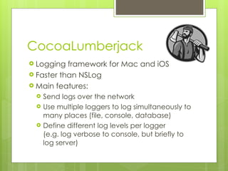 CocoaLumberjack
! Logging framework for Mac and iOS
! Faster than NSLog
! Main features:
! Send logs over the network
! Use multiple loggers to log simultaneously to
many places (file, console, database)
! Define different log levels per logger 
(e.g. log verbose to console, but briefly to
log server)
 