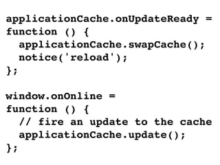 applicationCache.onUpdateReady =
function () {
   applicationCache.swapCache();
   notice('reload');
};

window.onOnline =
function () {
   // fire an update to the cache
   applicationCache.update();
};
 