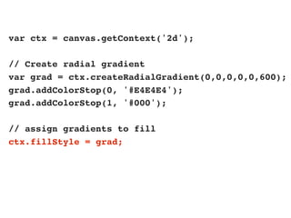 var ctx = canvas.getContext('2d');

// Create radial gradient
var grad = ctx.createRadialGradient(0,0,0,0,0,600);
grad.addColorStop(0, '#E4E4E4');
grad.addColorStop(1, '#000');

// assign gradients to fill
ctx.fillStyle = grad;
 