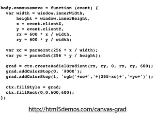 body.onmousemove = function (event) {
  var width = window.innerWidth,
      height = window.innerHeight,
      x = event.clientX,
      y = event.clientY,
      rx = 600 * x / width,
      ry = 600 * y / width;

     var xc = parseInt(256 * x / width);
     var yc = parseInt(256 * y / height);

     grad = ctx.createRadialGradient(rx, ry, 0, rx, ry, 600);
     grad.addColorStop(0, '#000');
     grad.addColorStop(1, 'rgb('+xc+','+(255-xc)+','+yc+')');

     ctx.fillStyle = grad;
     ctx.fillRect(0,0,600,600);
};

             http://html5demos.com/canvas-grad
 