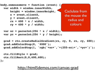 body.onmousemove = function (event) {
  var width = window.innerWidth,
      height = window.innerHeight,          Caclulate from
      x = event.clientX,                    the mouse the
      y = event.clientY,
      rx = 600 * x / width,                   radius and
      ry = 600 * y / width;                    colours
     var xc = parseInt(256 * x / width);
     var yc = parseInt(256 * y / height);

     grad = ctx.createRadialGradient(rx, ry, 0, rx, ry, 600);
     grad.addColorStop(0, '#000');
     grad.addColorStop(1, 'rgb('+xc+','+(255-xc)+','+yc+')');

     ctx.fillStyle = grad;
     ctx.fillRect(0,0,600,600);
};

             http://html5demos.com/canvas-grad
 