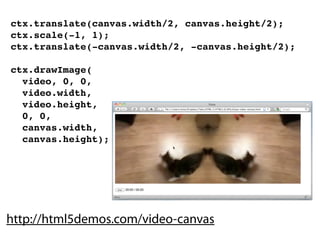 ctx.translate(canvas.width/2, canvas.height/2);
ctx.scale(-1, 1);
ctx.translate(-canvas.width/2, -canvas.height/2);

ctx.drawImage(
  video, 0, 0,
  video.width,
  video.height,
  0, 0,
  canvas.width,
  canvas.height);




http://html5demos.com/video-canvas
 