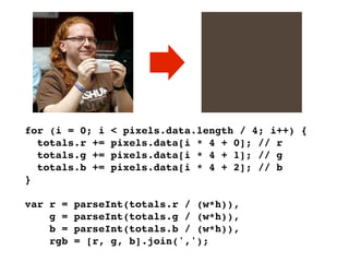 for (i = 0; i   < pixels.data.length / 4; i++) {
  totals.r +=   pixels.data[i * 4 + 0]; // r
  totals.g +=   pixels.data[i * 4 + 1]; // g
  totals.b +=   pixels.data[i * 4 + 2]; // b
}

var r =   parseInt(totals.r / (w*h)),
    g =   parseInt(totals.g / (w*h)),
    b =   parseInt(totals.b / (w*h)),
    rgb   = [r, g, b].join(',');
 