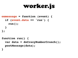 worker.js
onmessage = function (event) {
   if (event.data == 'run') {
     run();
   }
};

function run() {
  var data = doCrazyNumberCrunch();
  postMessage(data);
}
 