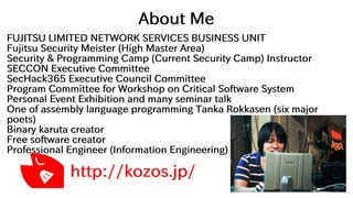 About Me
FUJITSU LIMITED NETWORK SERVICES BUSINESS UNIT
Fujitsu Security Meister (High Master Area)
Security & Programming Camp (Current Security Camp) Instructor
SECCON Executive Committee
SecHack365 Executive Council Committee
Program Committee for Workshop on Critical Software System
Personal Event Exhibition and many seminar talk
One of assembly language programming Tanka Rokkasen (six major
poets)
Binary karuta creator
Free software creator
Professional Engineer (Information Engineering)
http://kozos.jp/
 