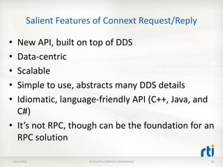 Salient Features of Connext Request/Reply

• New API, built on top of DDS
• Data-centric
• Scalable
• Simple to use, abstracts many DDS details
• Idiomatic, language-friendly API (C++, Java, and
  C#)
• It’s not RPC, though can be the foundation for an
  RPC solution

    10/11/2012              © 2012 RTI • COMPANY CONFIDENTIAL   33
 