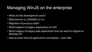 Managing WinJS on the enterprise
 What are the development costs?
 Effectiveness vs. C#/XAML or C++
 Migration of previous code?
 What happens to legacy applications on C#?
 What happens to legacy web applications that we want to migrate to
  Windows 8?
 How to write internal applications and deploy – next slide
 