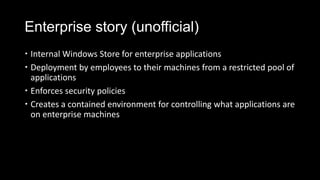 Enterprise story (unofficial)
 Internal Windows Store for enterprise applications
 Deployment by employees to their machines from a restricted pool of
  applications
 Enforces security policies
 Creates a contained environment for controlling what applications are
  on enterprise machines
 