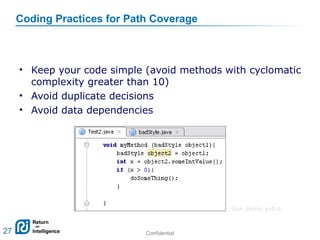 Confidential 27
Coding Practices for Path Coverage
• Keep your code simple (avoid methods with cyclomatic
complexity greater than 10)
• Avoid duplicate decisions
• Avoid data dependencies
27
See demo extra
 