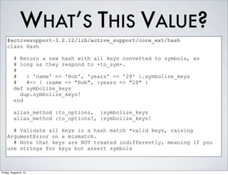 WHAT’S THIS VALUE?
#activesupport-3.2.12/lib/active_support/core_ext/hash
class Hash
# Return a new hash with all keys converted to symbols, as
# long as they respond to +to_sym+.
#
# { 'name' => 'Rob', 'years' => '28' }.symbolize_keys
# #=> { :name => "Rob", :years => "28" }
def symbolize_keys
dup.symbolize_keys!
end
alias_method :to_options, :symbolize_keys
alias_method :to_options!, :symbolize_keys!
# Validate all keys in a hash match *valid keys, raising
ArgumentError on a mismatch.
# Note that keys are NOT treated indifferently, meaning if you
use strings for keys but assert symbols
Friday, August 9, 13
 