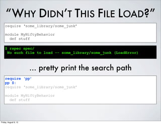 “WHY DIDN’T THIS FILE LOAD?”
require ‘some_library/some_junk’
module MyNiftyBehavior
def stuff
$ rspec spec/
No such file to load -- some_library/some_junk (LoadError)
... pretty print the search path
require ‘pp’
pp $:
require ‘some_library/some_junk’
module MyNiftyBehavior
def stuff
Friday, August 9, 13
 