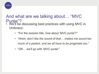 And what are we talking about… “MVC
Purée”?
• We’ll be discussing best practices with using MVC in
Umbraco:
• “For the session title, how about ‘MVC purist’?”
• “Hmm, don’t like the sound of that… makes me sound too
much of a pedant, and we all have to be pragmatic too.”
• “OK… we’ll go with ‘MVC purée’”
 