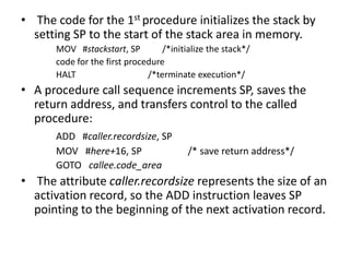 • The code for the 1st procedure initializes the stack by
  setting SP to the start of the stack area in memory.
      MOV #stackstart, SP         /*initialize the stack*/
      code for the first procedure
      HALT                    /*terminate execution*/
• A procedure call sequence increments SP, saves the
  return address, and transfers control to the called
  procedure:
      ADD #caller.recordsize, SP
      MOV #here+16, SP                   /* save return address*/
      GOTO callee.code_area
• The attribute caller.recordsize represents the size of an
  activation record, so the ADD instruction leaves SP
  pointing to the beginning of the next activation record.
 