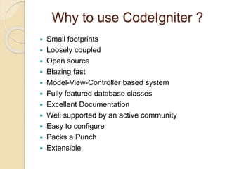 Why to use CodeIgniter ?
 Small footprints
 Loosely coupled
 Open source
 Blazing fast
 Model-View-Controller based system
 Fully featured database classes
 Excellent Documentation
 Well supported by an active community
 Easy to configure
 Packs a Punch
 Extensible
 