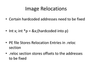 Image RelocationsCertain hardcoded addresses need to be fixedInt x; int *p = &x;(hardcoded into p)PE file Stores Relocation Entries in .reloc section .reloc section stores offsets to the addresses to be fixed 