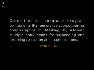 – W I K I P E D I A
C o r o u t i n e s a r e c o m p u t e r p r o g r a m
components that generalize subroutines for
nonpreemptive multitasking, by allowing
multiple entry points for suspending and
resuming execution at certain locations.
 