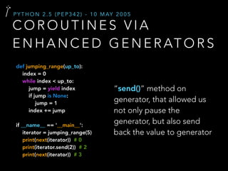 C O R O U T I N E S V I A
E N H A N C E D G E N E R AT O R S
P Y T H O N 2 . 5 ( P E P 3 4 2 ) - 1 0 M AY 2 0 0 5
“send()” method on
generator, that allowed us
not only pause the
generator, but also send
back the value to generator
def jumping_range(up_to):
index = 0
while index < up_to:
jump = yield index
if jump is None:
jump = 1
index += jump
if __name__ == '__main__':
iterator = jumping_range(5)
print(next(iterator)) # 0
print(iterator.send(2)) # 2
print(next(iterator)) # 3
 
