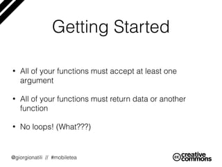 @giorgionatili // #mobiletea
• All of your functions must accept at least one
argument
• All of your functions must return data or another
function
• No loops! (What???)
Getting Started
 