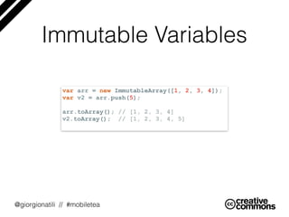 @giorgionatili // #mobiletea
Immutable Variables
var arr = new ImmutableArray([1, 2, 3, 4]);
var v2 = arr.push(5);
arr.toArray(); // [1, 2, 3, 4]
v2.toArray(); // [1, 2, 3, 4, 5]
 