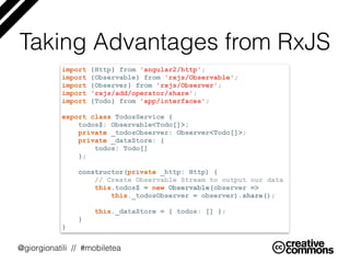 @giorgionatili // #mobiletea
Taking Advantages from RxJS
import {Http} from 'angular2/http';
import {Observable} from 'rxjs/Observable';
import {Observer} from 'rxjs/Observer';
import 'rxjs/add/operator/share';
import {Todo} from 'app/interfaces';
export class TodosService {
todos$: Observable<Todo[]>;
private _todosObserver: Observer<Todo[]>;
private _dataStore: {
todos: Todo[]
};
constructor(private _http: Http) {
// Create Observable Stream to output our data
this.todos$ = new Observable(observer =>
this._todosObserver = observer).share();
this._dataStore = { todos: [] };
}
}
 