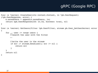 37
gRPC (Google RPC)
func (s *server) CreateUser(ctx context.Context, in *pb.UserRequest)
(*pb.UserResponse, error) {
s.savedUsers = append(s.savedUsers, in)
return &pb.UserResponse{Id: in.Id, Success: true}, nil
}
func (s *server) GetUsers(filter *pb.UserFilter, stream pb.User_GetUserServer) error
{
for _, user := range users {
//search the user with the filter
….
//write the user in the stream
if err := stream.Send(user); err != nil {
return err
}
}
return nil
}
 