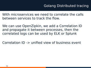 52
Golang Distributed tracing
With microservices we need to correlate the calls
between services to track the flow.
We can use OpenZipkin, we add a Correlation ID
and propagate it between processes, then the
correlated logs can be used by ELK or Splunk
Correlation ID -> unifed view of business event
 