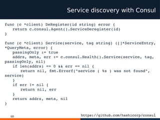 60
Service discovery with Consul
func (c *client) DeRegister(id string) error {
return c.consul.Agent().ServiceDeregister(id)
}
func (c *client) Service(service, tag string) ([]*ServiceEntry,
*QueryMeta, error) {
passingOnly := true
addrs, meta, err := c.consul.Health().Service(service, tag,
passingOnly, nil)
if len(addrs) == 0 && err == nil {
return nil, fmt.Errorf("service ( %s ) was not found",
service)
}
if err != nil {
return nil, err
}
return addrs, meta, nil
}
https://github.com/hashicorp/consul
 