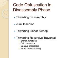 Code Obfuscation in 
Disassembly Phase 
 Thwarting disassembly 
 Junk Insertion 
 Thwarting Linear Sweep 
 Thwarting Recursive Traversal 
 Branch functions 
 Call conversion 
 Opaque predicates 
 Jump Table Spoofing 
 