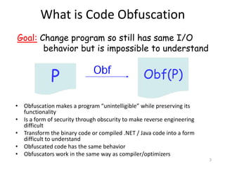 Obf(P)
What is Code Obfuscation
• Obfuscation makes a program “unintelligible” while preserving its
functionality
• Is a form of security through obscurity to make reverse engineering
difficult
• Transform the binary code or compiled .NET / Java code into a form
difficult to understand
• Obfuscated code has the same behavior
• Obfuscators work in the same way as compiler/optimizers
Obf
Goal: Change program so still has same I/O
behavior but is impossible to understand
P
3
 