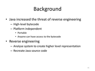 Background
• Java increased the threat of reverse engineering
– High-level bytecode
– Platform independent
• Portable
• Anyone can have access to the bytecode
• Reverse engineering
– Analyse system to create higher level representation
– Recreate Java source code
81
 
