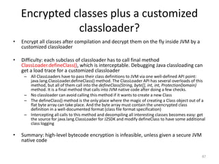 Encrypted classes plus a customized
classloader?
• Encrypt all classes after compilation and decrypt them on the fly inside JVM by a
customized classloader
• Difficulty: each subclass of classloader has to call final method
ClassLoader.defineClass(), which is interceptable. Debugging Java classloading can
get a load trace for a customized classloader
– All ClassLoaders have to pass their class definitions to JVM via one well-defined API point:
java.lang.ClassLoader.defineClass() method. The ClassLoader API has several overloads of this
method, but all of them call into the defineClass(String, byte[], int, int, ProtectionDomain)
method. It is a final method that calls into JVM native code after doing a few checks.
– No classloader can avoid calling this method if it wants to create a new Class
– The defineClass() method is the only place where the magic of creating a Class object out of a
flat byte array can take place. And the byte array must contain the unencrypted class
definition in a well-documented format (class file format specification)
– Intercepting all calls to this method and decompiling all interesting classes becomes easy: get
the source for java.lang.ClassLoader for J2SDK and modify defineClass to have some additional
class logging
• Summary: high-level bytecode encryption is infeasible, unless given a secure JVM
native code
87
 