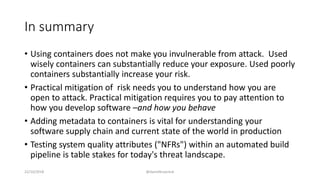 In summary
• Using containers does not make you invulnerable from attack. Used
wisely containers can substantially reduce your exposure. Used poorly
containers substantially increase your risk.
• Practical mitigation of risk needs you to understand how you are
open to attack. Practical mitigation requires you to pay attention to
how you develop software –and how you behave
• Adding metadata to containers is vital for understanding your
software supply chain and current state of the world in production
• Testing system quality attributes ("NFRs") within an automated build
pipeline is table stakes for today's threat landscape.
22/10/2018 @danielbryantuk
 