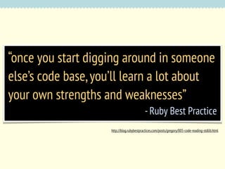 “once you start digging around in someone
else’s code base, you’ll learn a lot about
your own strengths and weaknesses”
- Ruby Best Practice
http://blog.rubybestpractices.com/posts/gregory/005-code-reading-stdlib.html

 